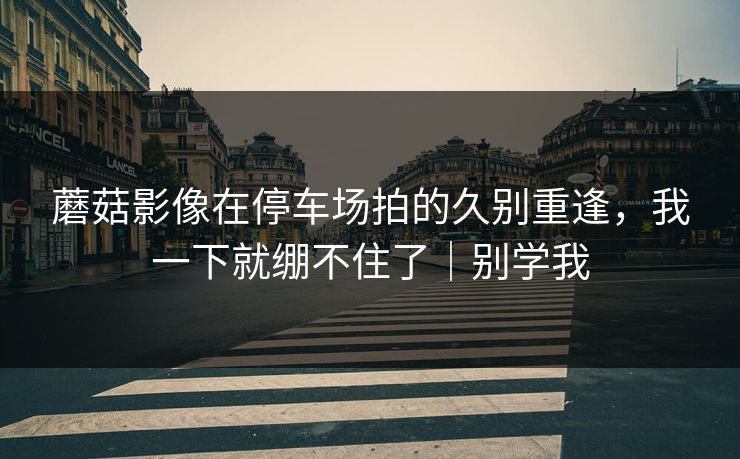 蘑菇影像在停车场拍的久别重逢，我一下就绷不住了｜别学我